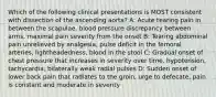 Which of the following clinical presentations is MOST consistent with dissection of the ascending aorta? A: Acute tearing pain in between the scapulae, blood pressure discrepancy between arms, maximal pain severity from the onset B: Tearing abdominal pain unrelieved by analgesia, pulse deficit in the femoral arteries, lightheadedness, blood in the stool C: Gradual onset of chest pressure that increases in severity over time, hypotension, tachycardia, bilaterally weak radial pulses D: Sudden onset of lower back pain that radiates to the groin, urge to defecate, pain is constant and moderate in severity