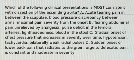 Which of the following clinical presentations is MOST consistent with dissection of the ascending aorta? A: Acute tearing pain in between the scapulae, blood pressure discrepancy between arms, maximal pain severity from the onset B: Tearing abdominal pain unrelieved by analgesia, pulse deficit in the femoral arteries, lightheadedness, blood in the stool C: Gradual onset of chest pressure that increases in severity over time, hypotension, tachycardia, bilaterally weak radial pulses D: Sudden onset of lower back pain that radiates to the groin, urge to defecate, pain is constant and moderate in severity