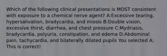 Which of the following clinical presentations is MOST consistent with exposure to a chemical nerve agent? A:Excessive tearing, hypersalivation, bradycardia, and miosis B:Double vision, excessive thirst, diarrhea, and chest pressure C:Mydriasis, bradycardia, polyuria, constipation, and edema D:Abdominal pain, tachycardia, and bilaterally dilated pupils You selected A; This is correct!