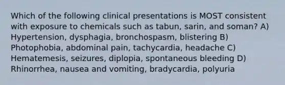 Which of the following clinical presentations is MOST consistent with exposure to chemicals such as tabun, sarin, and soman? A) Hypertension, dysphagia, bronchospasm, blistering B) Photophobia, abdominal pain, tachycardia, headache C) Hematemesis, seizures, diplopia, spontaneous bleeding D) Rhinorrhea, nausea and vomiting, bradycardia, polyuria