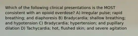 Which of the following clinical presentations is the MOST consistent with an opioid overdose? A) Irregular pulse; rapid breathing; and diaphoresis B) Bradycardia; shallow breathing; and hypotension C) Bradycardia; hypertension; and pupillary dilation D) Tachycardia; hot, flushed skin; and severe agitation