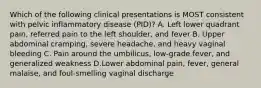 Which of the following clinical presentations is MOST consistent with pelvic inflammatory disease (PID)? A. Left lower quadrant pain, referred pain to the left shoulder, and fever B. Upper abdominal cramping, severe headache, and heavy vaginal bleeding C. Pain around the umbilicus, low-grade fever, and generalized weakness D.Lower abdominal pain, fever, general malaise, and foul-smelling vaginal discharge