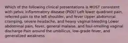 Which of the following clinical presentations is MOST consistent with pelvic inflammatory disease (PID)? Left lower quadrant pain, referred pain to the left shoulder, and fever Upper abdominal cramping, severe headache, and heavy vaginal bleeding Lower abdominal pain, fever, general malaise, and foul-smelling vaginal discharge Pain around the umbilicus, low-grade fever, and generalized weakness