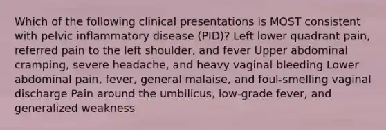 Which of the following clinical presentations is MOST consistent with pelvic inflammatory disease (PID)? Left lower quadrant pain, referred pain to the left shoulder, and fever Upper abdominal cramping, severe headache, and heavy vaginal bleeding Lower abdominal pain, fever, general malaise, and foul-smelling vaginal discharge Pain around the umbilicus, low-grade fever, and generalized weakness