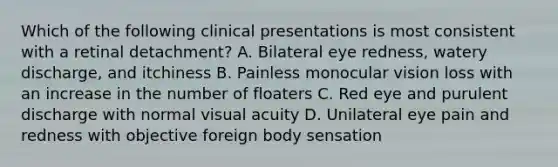 Which of the following clinical presentations is most consistent with a retinal detachment? A. Bilateral eye redness, watery discharge, and itchiness B. Painless monocular vision loss with an increase in the number of floaters C. Red eye and purulent discharge with normal visual acuity D. Unilateral eye pain and redness with objective foreign body sensation