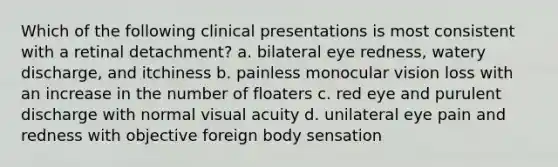 Which of the following clinical presentations is most consistent with a retinal detachment? a. bilateral eye redness, watery discharge, and itchiness b. painless monocular vision loss with an increase in the number of floaters c. red eye and purulent discharge with normal visual acuity d. unilateral eye pain and redness with objective foreign body sensation