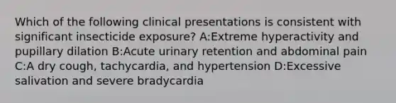 Which of the following clinical presentations is consistent with significant insecticide exposure? A:Extreme hyperactivity and pupillary dilation B:Acute urinary retention and abdominal pain C:A dry cough, tachycardia, and hypertension D:Excessive salivation and severe bradycardia