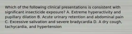 Which of the following clinical presentations is consistent with significant insecticide exposure? A. Extreme hyperactivity and pupillary dilation B. Acute urinary retention and abdominal pain C. Excessive salivation and severe bradycardia D. A dry cough, tachycardia, and hypertension