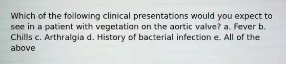 Which of the following clinical presentations would you expect to see in a patient with vegetation on the aortic valve? a. Fever b. Chills c. Arthralgia d. History of bacterial infection e. All of the above