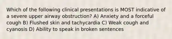 Which of the following clinical presentations is MOST indicative of a severe upper airway obstruction? A) Anxiety and a forceful cough B) Flushed skin and tachycardia C) Weak cough and cyanosis D) Ability to speak in broken sentences