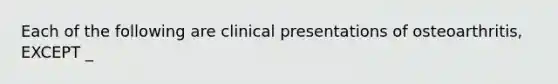 Each of the following are clinical presentations of osteoarthritis, EXCEPT _