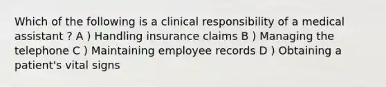 Which of the following is a clinical responsibility of a medical assistant ? A ) Handling insurance claims B ) Managing the telephone C ) Maintaining employee records D ) Obtaining a patient's vital signs