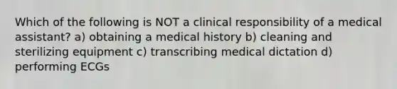 Which of the following is NOT a clinical responsibility of a medical assistant? a) obtaining a medical history b) cleaning and sterilizing equipment c) transcribing medical dictation d) performing ECGs