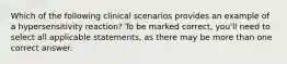 Which of the following clinical scenarios provides an example of a hypersensitivity reaction? To be marked correct, you'll need to select all applicable statements, as there may be more than one correct answer.