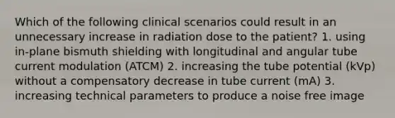 Which of the following clinical scenarios could result in an unnecessary increase in radiation dose to the patient? 1. using in-plane bismuth shielding with longitudinal and angular tube current modulation (ATCM) 2. increasing the tube potential (kVp) without a compensatory decrease in tube current (mA) 3. increasing technical parameters to produce a noise free image