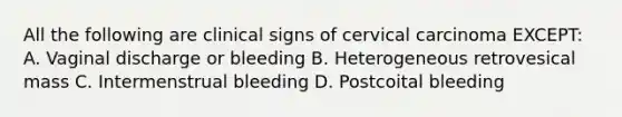 All the following are clinical signs of cervical carcinoma EXCEPT: A. Vaginal discharge or bleeding B. Heterogeneous retrovesical mass C. Intermenstrual bleeding D. Postcoital bleeding