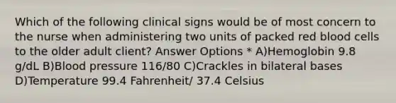 Which of the following clinical signs would be of most concern to the nurse when administering two units of packed red blood cells to the older adult client? Answer Options * A)Hemoglobin 9.8 g/dL B)Blood pressure 116/80 C)Crackles in bilateral bases D)Temperature 99.4 Fahrenheit/ 37.4 Celsius