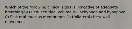 Which of the following clinical signs is indicative of adequate breathing? A) Reduced tidal volume B) Tachypnea and hypopnea C) Pink oral mucous membranes D) Unilateral chest wall movement