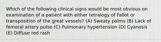 Which of the following clinical signs would be most obvious on examination of a patient with either tetralogy of Fallot or transposition of the great vessels? (A) Sweaty palms (B) Lack of femoral artery pulse (C) Pulmonary hypertension (D) Cyanosis (E) Diffuse red rash