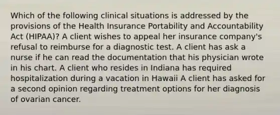 Which of the following clinical situations is addressed by the provisions of the Health Insurance Portability and Accountability Act (HIPAA)? A client wishes to appeal her insurance company's refusal to reimburse for a diagnostic test. A client has ask a nurse if he can read the documentation that his physician wrote in his chart. A client who resides in Indiana has required hospitalization during a vacation in Hawaii A client has asked for a second opinion regarding treatment options for her diagnosis of ovarian cancer.