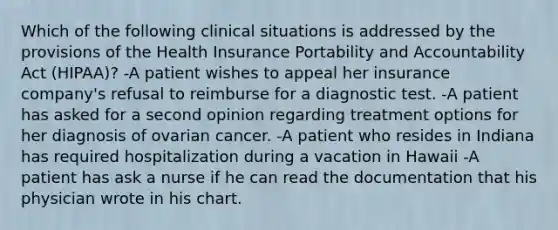 Which of the following clinical situations is addressed by the provisions of the Health Insurance Portability and Accountability Act (HIPAA)? -A patient wishes to appeal her insurance company's refusal to reimburse for a diagnostic test. -A patient has asked for a second opinion regarding treatment options for her diagnosis of ovarian cancer. -A patient who resides in Indiana has required hospitalization during a vacation in Hawaii -A patient has ask a nurse if he can read the documentation that his physician wrote in his chart.