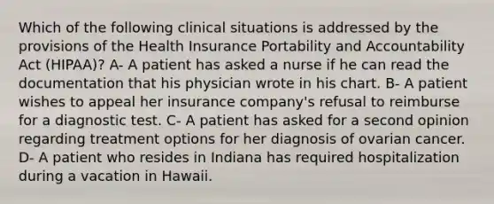 Which of the following clinical situations is addressed by the provisions of the Health Insurance Portability and Accountability Act (HIPAA)? A- A patient has asked a nurse if he can read the documentation that his physician wrote in his chart. B- A patient wishes to appeal her insurance company's refusal to reimburse for a diagnostic test. C- A patient has asked for a second opinion regarding treatment options for her diagnosis of ovarian cancer. D- A patient who resides in Indiana has required hospitalization during a vacation in Hawaii.