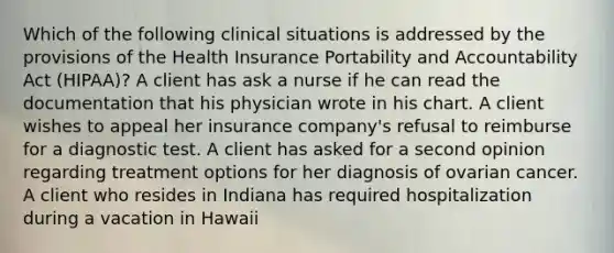 Which of the following clinical situations is addressed by the provisions of the Health Insurance Portability and Accountability Act (HIPAA)? A client has ask a nurse if he can read the documentation that his physician wrote in his chart. A client wishes to appeal her insurance company's refusal to reimburse for a diagnostic test. A client has asked for a second opinion regarding treatment options for her diagnosis of ovarian cancer. A client who resides in Indiana has required hospitalization during a vacation in Hawaii