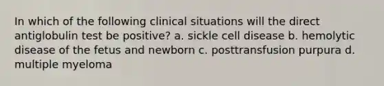 In which of the following clinical situations will the direct antiglobulin test be positive? a. sickle cell disease b. hemolytic disease of the fetus and newborn c. posttransfusion purpura d. multiple myeloma