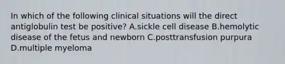 In which of the following clinical situations will the direct antiglobulin test be positive? A.sickle cell disease B.hemolytic disease of the fetus and newborn C.posttransfusion purpura D.multiple myeloma