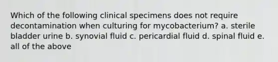 Which of the following clinical specimens does not require decontamination when culturing for mycobacterium? a. sterile bladder urine b. synovial fluid c. pericardial fluid d. spinal fluid e. all of the above