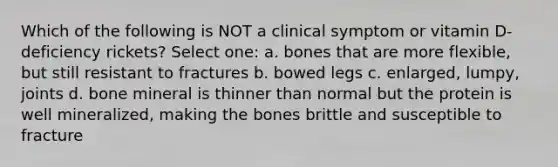 Which of the following is NOT a clinical symptom or vitamin D-deficiency rickets? Select one: a. bones that are more flexible, but still resistant to fractures b. bowed legs c. enlarged, lumpy, joints d. bone mineral is thinner than normal but the protein is well mineralized, making the bones brittle and susceptible to fracture