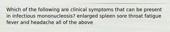 Which of the following are clinical symptoms that can be present in infectious mononucleosis? enlarged spleen sore throat fatigue fever and headache all of the above