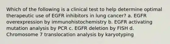 Which of the following is a clinical test to help determine optimal therapeutic use of EGFR inhibitors in lung cancer? a. EGFR overexpression by immunohistochemistry b. EGFR activating mutation analysis by PCR c. EGFR deletion by FISH d. Chromosome 7 translocation analysis by karyotyping