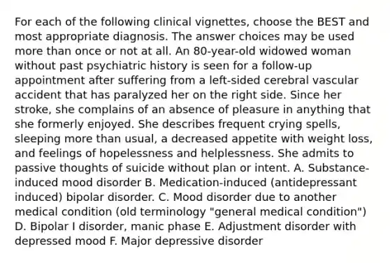 For each of the following clinical vignettes, choose the BEST and most appropriate diagnosis. The answer choices may be used more than once or not at all. An 80-year-old widowed woman without past psychiatric history is seen for a follow-up appointment after suffering from a left-sided cerebral vascular accident that has paralyzed her on the right side. Since her stroke, she complains of an absence of pleasure in anything that she formerly enjoyed. She describes frequent crying spells, sleeping more than usual, a decreased appetite with weight loss, and feelings of hopelessness and helplessness. She admits to passive thoughts of suicide without plan or intent. A. Substance-induced mood disorder B. Medication-induced (antidepressant induced) bipolar disorder. C. Mood disorder due to another medical condition (old terminology "general medical condition") D. Bipolar I disorder, manic phase E. Adjustment disorder with depressed mood F. Major depressive disorder