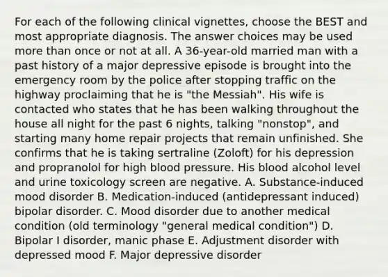 For each of the following clinical vignettes, choose the BEST and most appropriate diagnosis. The answer choices may be used more than once or not at all. A 36-year-old married man with a past history of a major depressive episode is brought into the emergency room by the police after stopping traffic on the highway proclaiming that he is "the Messiah". His wife is contacted who states that he has been walking throughout the house all night for the past 6 nights, talking "nonstop", and starting many home repair projects that remain unfinished. She confirms that he is taking sertraline (Zoloft) for his depression and propranolol for high blood pressure. His blood alcohol level and urine toxicology screen are negative. A. Substance-induced mood disorder B. Medication-induced (antidepressant induced) bipolar disorder. C. Mood disorder due to another medical condition (old terminology "general medical condition") D. Bipolar I disorder, manic phase E. Adjustment disorder with depressed mood F. Major depressive disorder