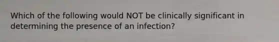 Which of the following would NOT be clinically significant in determining the presence of an infection?