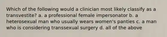 Which of the following would a clinician most likely classify as a transvestite? a. a professional female impersonator b. a heterosexual man who usually wears women's panties c. a man who is considering transsexual surgery d. all of the above