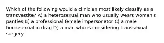 Which of the following would a clinician most likely classify as a transvestite? A) a heterosexual man who usually wears women's panties B) a professional female impersonator C) a male homosexual in drag D) a man who is considering transsexual surgery