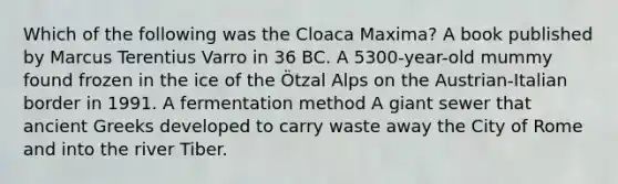 Which of the following was the Cloaca Maxima? A book published by Marcus Terentius Varro in 36 BC. A 5300-year-old mummy found frozen in the ice of the Ötzal Alps on the Austrian-Italian border in 1991. A fermentation method A giant sewer that ancient Greeks developed to carry waste away the City of Rome and into the river Tiber.