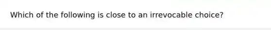 Which of the following is close to an irrevocable choice?