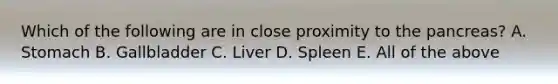 Which of the following are in close proximity to the pancreas? A. Stomach B. Gallbladder C. Liver D. Spleen E. All of the above