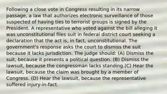 Following a close vote in Congress resulting in its narrow passage, a law that authorizes electronic surveillance of those suspected of having ties to terrorist groups is signed by the President. A representative who voted against the bill alleging it was unconstitutional files suit in federal district court seeking a declaration that the act is, in fact, unconstitutional. The government's response asks the court to dismiss the suit because it lacks jurisdiction. The judge should: (A) Dismiss the suit, because it presents a political question. (B) Dismiss the lawsuit, because the congressman lacks standing.(C) Hear the lawsuit, because the claim was brought by a member of Congress. (D) Hear the lawsuit, because the representative suffered injury-in-fact.