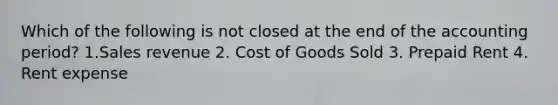 Which of the following is not closed at the end of the accounting period? 1.Sales revenue 2. Cost of Goods Sold 3. Prepaid Rent 4. Rent expense