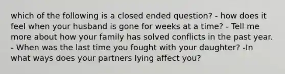 which of the following is a closed ended question? - how does it feel when your husband is gone for weeks at a time? - Tell me more about how your family has solved conflicts in the past year. - When was the last time you fought with your daughter? -In what ways does your partners lying affect you?