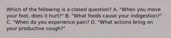 Which of the following is a closed question? A. "When you move your foot, does it hurt?" B. "What foods cause your indigestion?" C. "When do you experience pain? D. "What actions bring on your productive cough?"