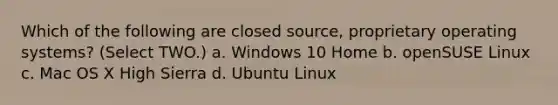 Which of the following are closed source, proprietary operating systems? (Select TWO.) a. Windows 10 Home b. openSUSE Linux c. Mac OS X High Sierra d. Ubuntu Linux