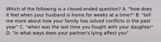 Which of the following is a closed-ended question? A. "how does it feel when your husband is home for weeks at a time?" B. "tell me more about how your family has solved conflicts in the past year" C. "when was the last time you fought with your daughter" D. "in what ways does your partner's lying affect you"