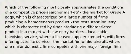 Which of the following most closely approximates the conditions of a competitive price-searcher market? - the market for Grade A eggs, which is characterized by a large number of firms producing a homogeneous product - the restaurant industry, which is characterized by firms producing a differentiated product in a market with low entry barriers - local cable television service, where a licensed supplier competes with firms offering satellite service - the market for jumbo aircraft, where one major domestic firm competes with one major foreign firm