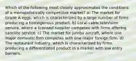 Which of the following most closely approximates the conditions of a monopolistically competitive market? a) The market for Grade A eggs, which is characterized by a large number of firms producing a homogenous product. b) Local cable television service, where a licensed supplier competes with firms offering satellite service. c) The market for jumbo aircraft, where one major domestic firm competes with one major foreign firm. d) The restaurant industry, which is characterized by firms producing a differentiated product in a market with low entry barriers.