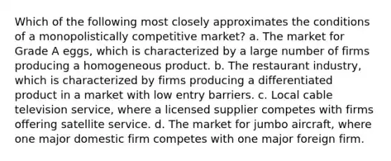 Which of the following most closely approximates the conditions of a monopolistically competitive market? a. The market for Grade A eggs, which is characterized by a large number of firms producing a homogeneous product. b. The restaurant industry, which is characterized by firms producing a differentiated product in a market with low entry barriers. c. Local cable television service, where a licensed supplier competes with firms offering satellite service. d. The market for jumbo aircraft, where one major domestic firm competes with one major foreign firm.